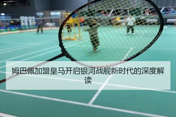 姆巴佩加盟皇马开启银河战舰新时代的深度解读