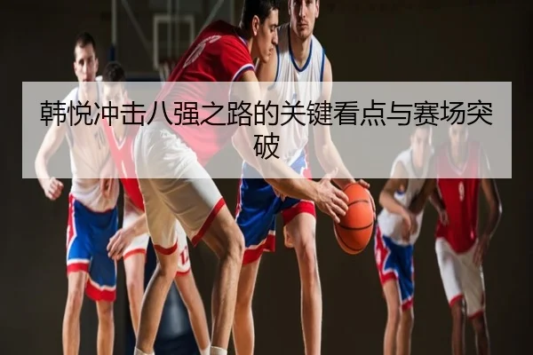 韩悦冲击八强之路的关键看点与赛场突破