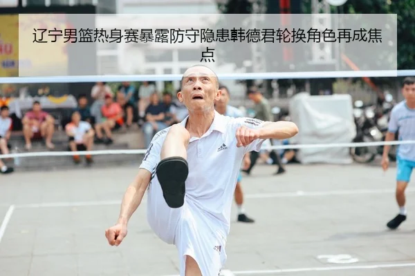 辽宁男篮热身赛暴露防守隐患韩德君轮换角色再成焦点