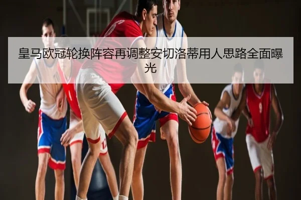 皇马欧冠轮换阵容再调整安切洛蒂用人思路全面曝光