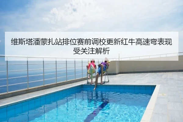 维斯塔潘蒙扎站排位赛前调校更新红牛高速弯表现受关注解析