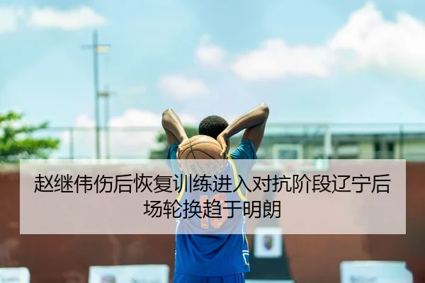 赵继伟伤后恢复训练进入对抗阶段辽宁后场轮换趋于明朗