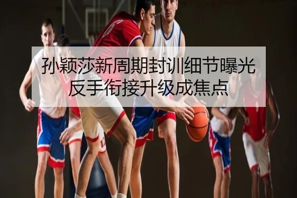 孙颖莎新周期封训细节曝光 反手衔接升级成焦点