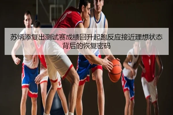 苏炳添复出测试赛成绩回升起跑反应接近理想状态背后的恢复密码