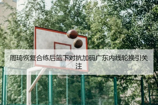 周琦恢复合练后篮下对抗加码广东内线轮换引关注