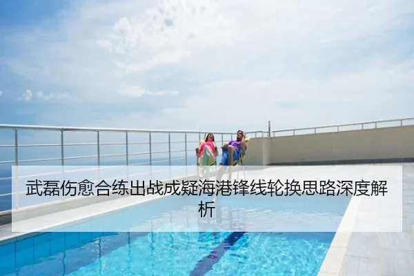 武磊伤愈合练出战成疑海港锋线轮换思路深度解析