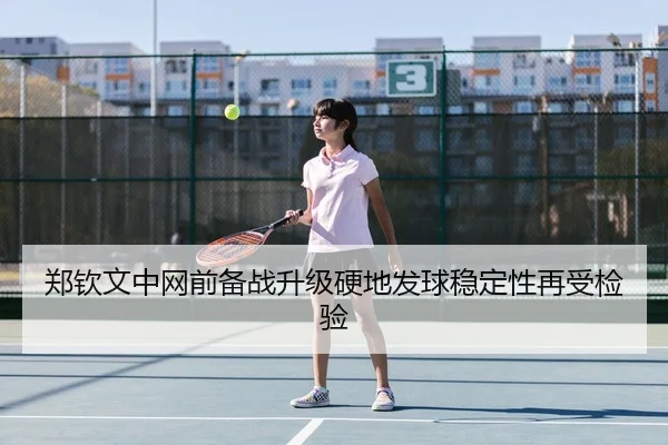 郑钦文中网前备战升级硬地发球稳定性再受检验