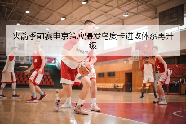 火箭季前赛申京策应爆发乌度卡进攻体系再升级